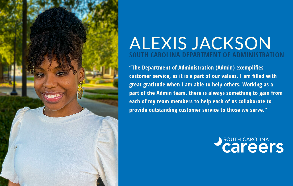 Alexis Jackson South Carolina Department of Administration "The Department of Administration (Admin) exemplifies  customer service, as it is a part of our values. I am filled with  great gratitude when I am able to help others. Working as a  part of the Admin team, there is always something to gain from  each of my team members to help each of us collaborate to provide outstanding customer service to those we serve.”