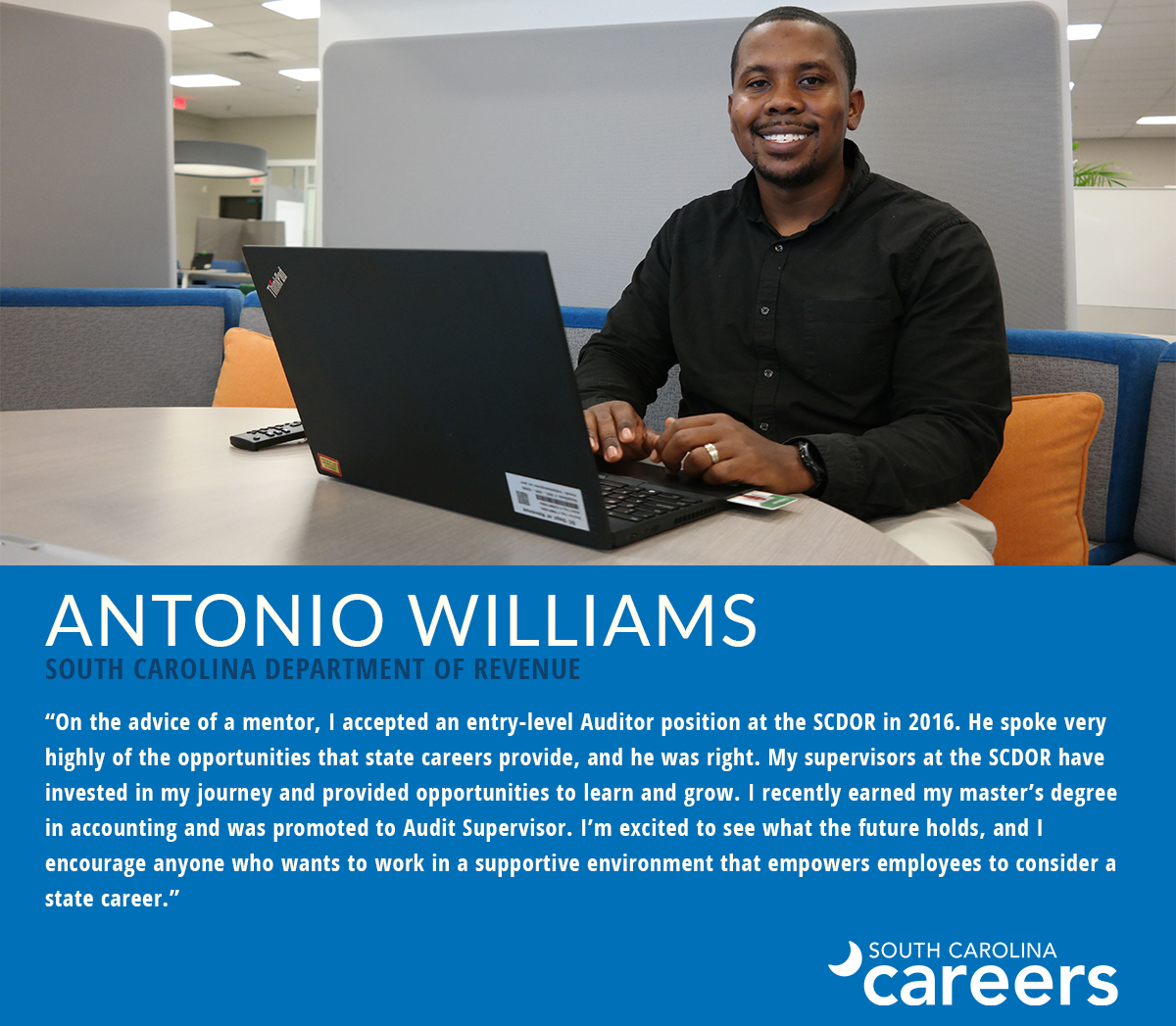 Antonio Williams South Carolina Department of Revenue "On the advice of a mentor, I accepted an entry-level Auditor position at the SCDOR in 2016. He spoke very highly of the opportunities that state careers provide, and he was right. My supervisors at the SCDOR have invested in my journey and provided opportunities to learn and grow. I recently earned my master's degree in accounting and was promoted to Audit Supervisor. I'm excited to see what the future holds, and I encourage anyone who wants to work in a supportive environment that empowers employees to consider a state career."