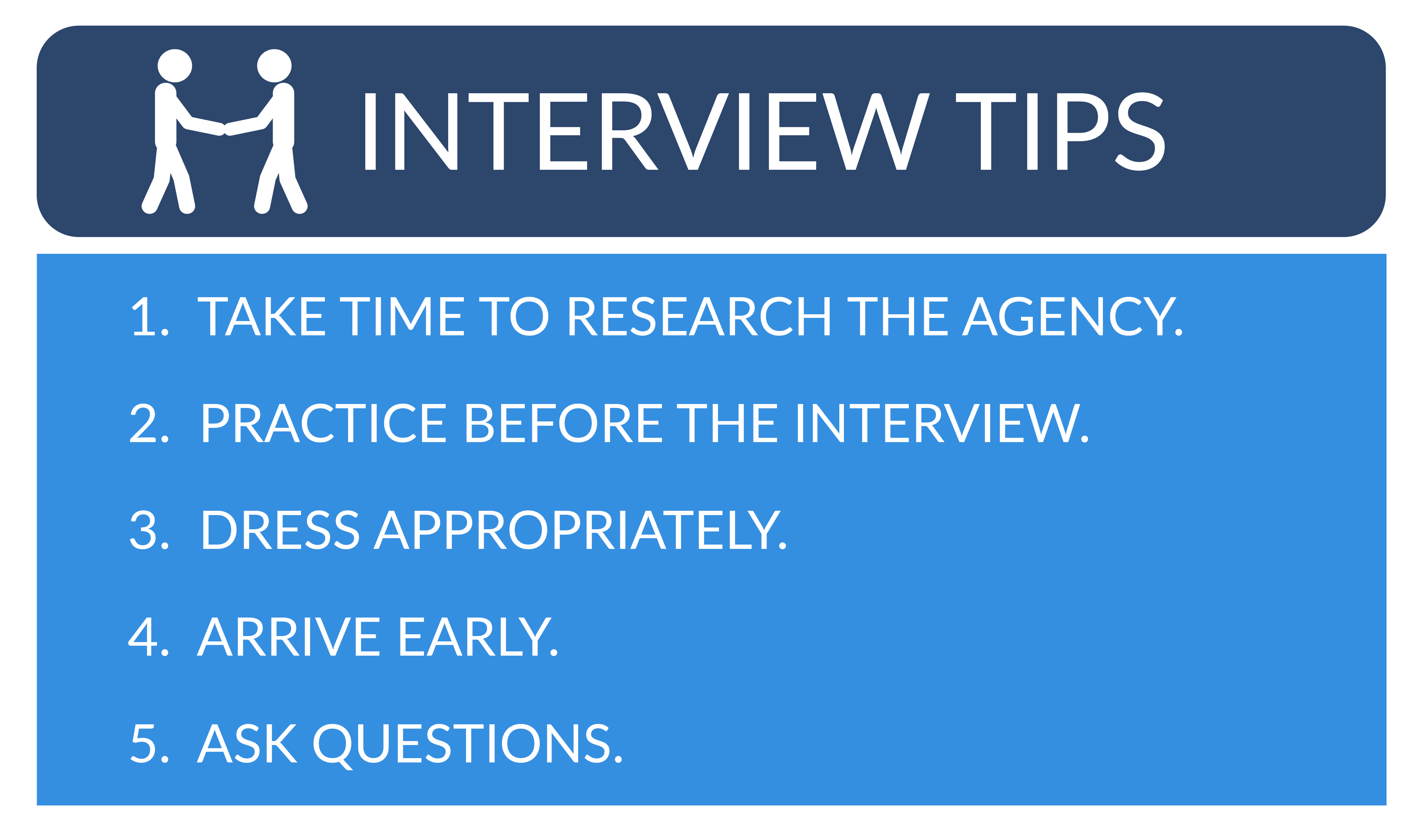 Interview tips 1. Tame time to research the Agency, 2. Practice Before the Interview, 3. Dress Appropriately, 4. Arrive Early, 5. Ask Questions.