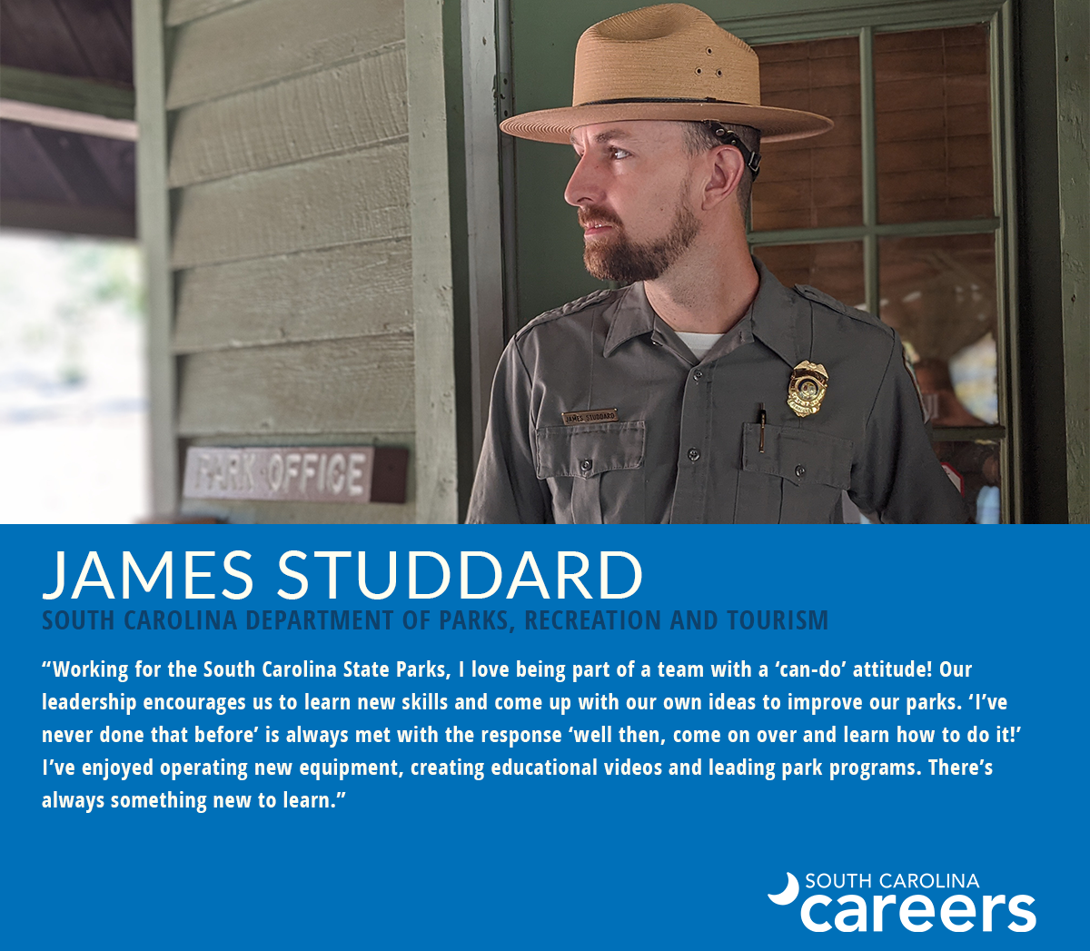 James Studdard South Carolina Department of Parks, Recreation and Tourism "Working for the South Carolina State Parks, I love being part of a team with a 'can-do' attitude! Our leadership encourages us to learn new skills and come up with our own ideas to improved our parks. 'I've never done that before' is always met with the resonse 'well then, come on over and learn how to do it!' I've enjoyed operating new equipment, creating educational videos and leading park programs. There's always something new to learn."